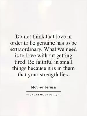 Do not think that love in order to be genuine has to be extraordinary. What we need is to love without getting tired. Be faithful in small things because it is in them that your strength lies Picture Quote #1