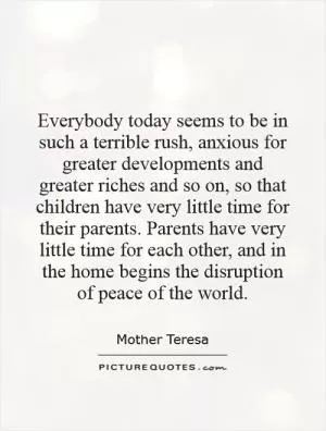 Everybody today seems to be in such a terrible rush, anxious for greater developments and greater riches and so on, so that children have very little time for their parents. Parents have very little time for each other, and in the home begins the disruption of peace of the world Picture Quote #1