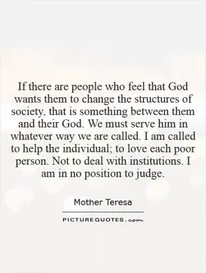 If there are people who feel that God wants them to change the structures of society, that is something between them and their God. We must serve him in whatever way we are called. I am called to help the individual; to love each poor person. Not to deal with institutions. I am in no position to judge Picture Quote #1