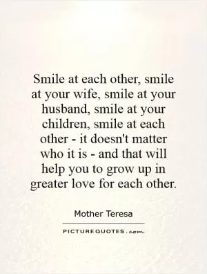 Smile at each other, smile at your wife, smile at your husband, smile at your children, smile at each other - it doesn't matter who it is - and that will help you to grow up in greater love for each other Picture Quote #1