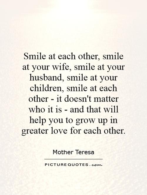 Smile at each other, smile at your wife, smile at your husband, smile at your children, smile at each other - it doesn't matter who it is - and that will help you to grow up in greater love for each other Picture Quote #1