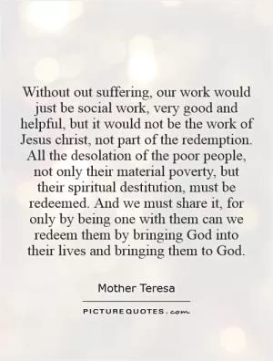 Without out suffering, our work would just be social work, very good and helpful, but it would not be the work of Jesus Christ, not part of the redemption. All the desolation of the poor people, not only their material poverty, but their spiritual destitution, must be redeemed. And we must share it, for only by being one with them can we redeem them by bringing God into their lives and bringing them to God Picture Quote #1