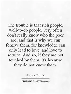 The trouble is that rich people, well-to-do people, very often don't really know who the poor are; and that is why we can forgive them, for knowledge can only lead to love, and love to service. And so, if they are not touched by them, it's because they do not know them Picture Quote #1