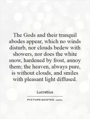 The Gods and their tranquil abodes appear, which no winds disturb, nor clouds bedew with showers, nor does the white snow, hardened by frost, annoy them; the heaven, always pure, is without clouds, and smiles with pleasant light diffused Picture Quote #1