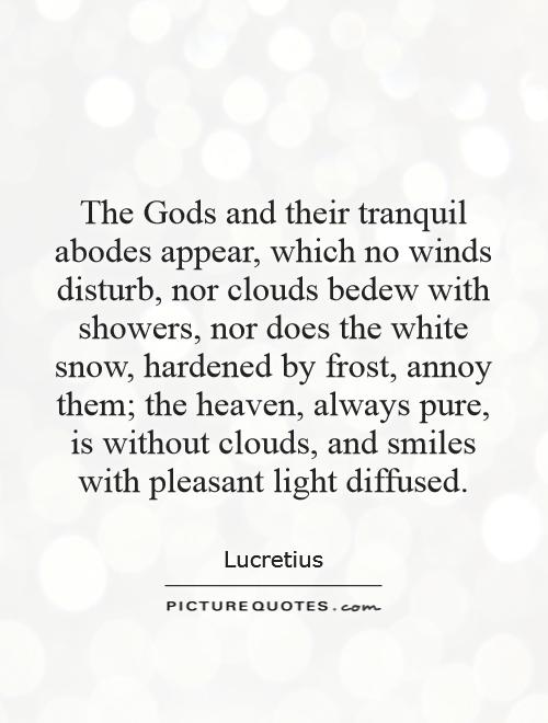 The Gods and their tranquil abodes appear, which no winds disturb, nor clouds bedew with showers, nor does the white snow, hardened by frost, annoy them; the heaven, always pure, is without clouds, and smiles with pleasant light diffused Picture Quote #1