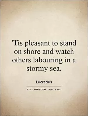 'Tis pleasant to stand on shore and watch others labouring in a stormy sea Picture Quote #1