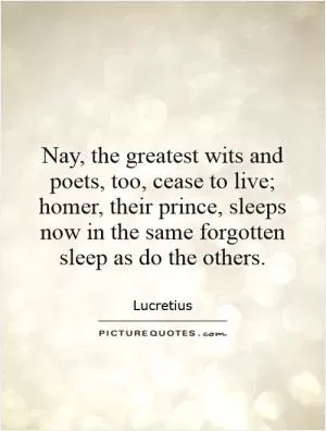 Nay, the greatest wits and poets, too, cease to live; homer, their prince, sleeps now in the same forgotten sleep as do the others Picture Quote #1