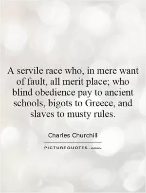 A servile race who, in mere want of fault, all merit place; who blind obedience pay to ancient schools, bigots to Greece, and slaves to musty rules Picture Quote #1