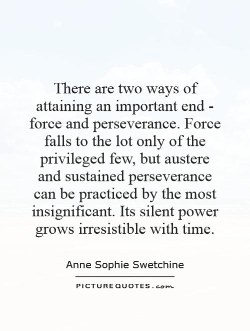 There are two ways of attaining an important end - force and perseverance. Force falls to the lot only of the privileged few, but austere and sustained perseverance can be practiced by the most insignificant. Its silent power grows irresistible with time Picture Quote #1