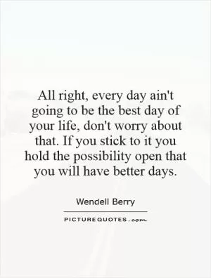 All right, every day ain't going to be the best day of your life, don't worry about that. If you stick to it you hold the possibility open that you will have better days Picture Quote #1