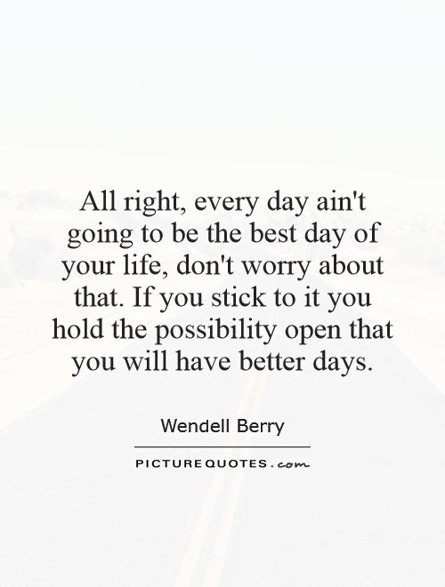 All right, every day ain't going to be the best day of your life, don't worry about that. If you stick to it you hold the possibility open that you will have better days Picture Quote #1