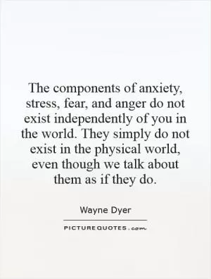 The components of anxiety, stress, fear, and anger do not exist independently of you in the world. They simply do not exist in the physical world, even though we talk about them as if they do Picture Quote #1