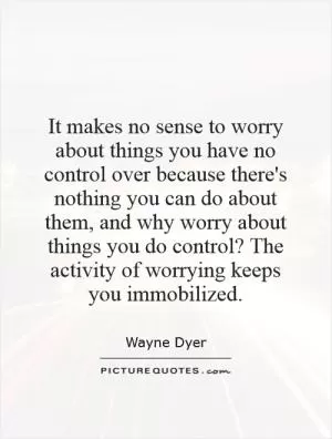It makes no sense to worry about things you have no control over because there's nothing you can do about them, and why worry about things you do control? The activity of worrying keeps you immobilized Picture Quote #1