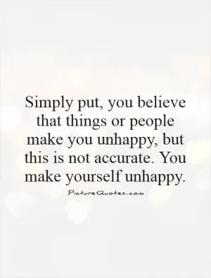 Simply put, you believe that things or people make you unhappy, but this is not accurate. You make yourself unhappy Picture Quote #1