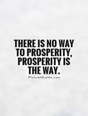 There is no way to prosperity, prosperity is the way Picture Quote #1