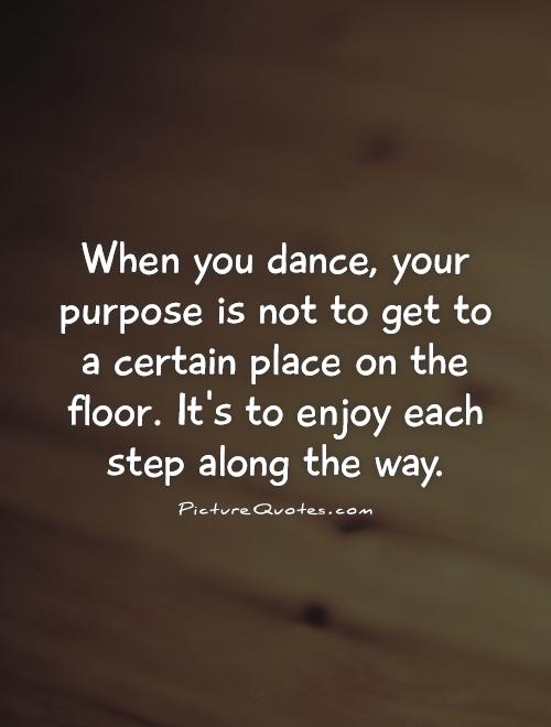 When you dance, your purpose is not to get to a certain place on the floor. It's to enjoy each step along the way Picture Quote #1