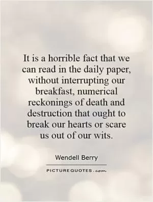 It is a horrible fact that we can read in the daily paper, without interrupting our breakfast, numerical reckonings of death and destruction that ought to break our hearts or scare us out of our wits Picture Quote #1