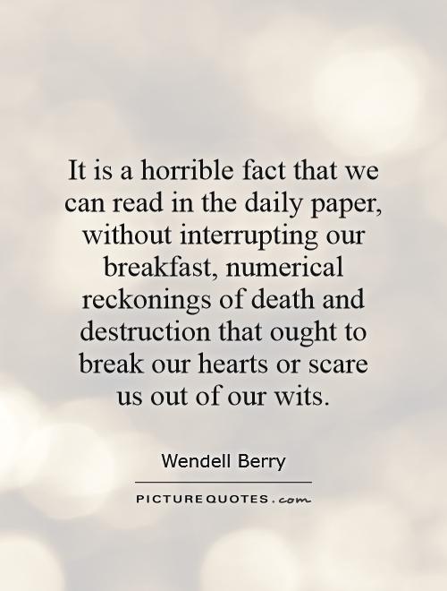 It is a horrible fact that we can read in the daily paper, without interrupting our breakfast, numerical reckonings of death and destruction that ought to break our hearts or scare us out of our wits Picture Quote #1