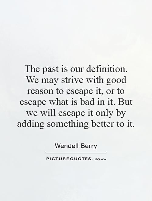 The past is our definition. We may strive with good reason to escape it, or to escape what is bad in it. But we will escape it only by adding something better to it Picture Quote #1