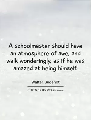 A schoolmaster should have an atmosphere of awe, and walk wonderingly, as if he was amazed at being himself Picture Quote #1