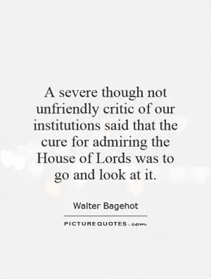 A severe though not unfriendly critic of our institutions said that the cure for admiring the House of Lords was to go and look at it Picture Quote #1