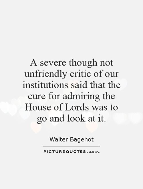 A severe though not unfriendly critic of our institutions said that the cure for admiring the House of Lords was to go and look at it Picture Quote #1
