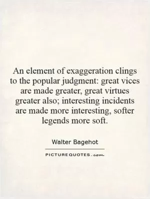 An element of exaggeration clings to the popular judgment: great vices are made greater, great virtues greater also; interesting incidents are made more interesting, softer legends more soft Picture Quote #1