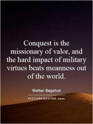 Conquest is the missionary of valor, and the hard impact of military virtues beats meanness out of the world Picture Quote #1