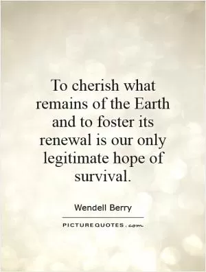 To cherish what remains of the Earth and to foster its renewal is our only legitimate hope of survival Picture Quote #1