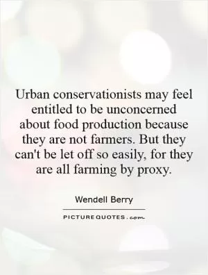 Urban conservationists may feel entitled to be unconcerned about food production because they are not farmers. But they can't be let off so easily, for they are all farming by proxy Picture Quote #1