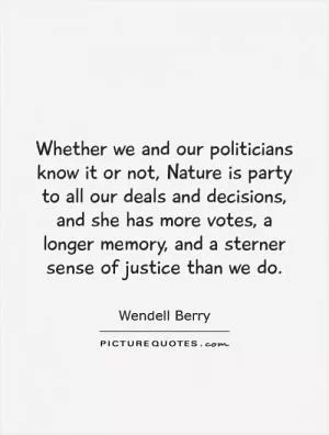 Whether we and our politicians know it or not, Nature is party to all our deals and decisions, and she has more votes, a longer memory, and a sterner sense of justice than we do Picture Quote #1