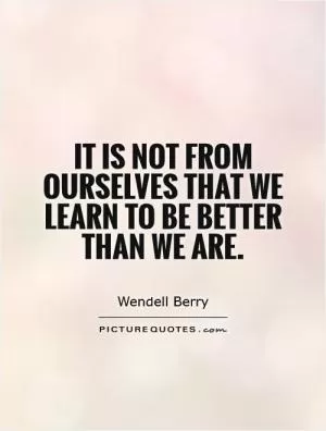 It is not from ourselves that we learn to be better than we are Picture Quote #1