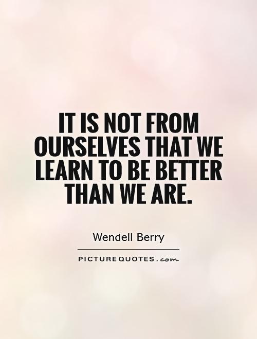 It is not from ourselves that we learn to be better than we are Picture Quote #1
