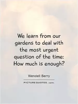 We learn from our gardens to deal with the most urgent question of the time: How much is enough? Picture Quote #1