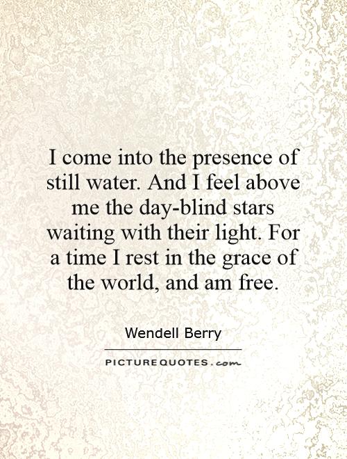 I come into the presence of still water. And I feel above me the day-blind stars waiting with their light. For a time I rest in the grace of the world, and am free Picture Quote #1