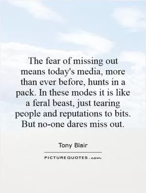 The fear of missing out means today's media, more than ever before, hunts in a pack. In these modes it is like a feral beast, just tearing people and reputations to bits. But no-one dares miss out Picture Quote #1