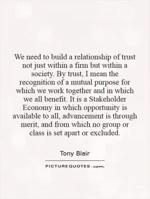 We need to build a relationship of trust not just within a firm but within a society. By trust, I mean the recognition of a mutual purpose for which we work together and in which we all benefit. It is a Stakeholder Economy in which opportunity is available to all, advancement is through merit, and from which no group or class is set apart or excluded Picture Quote #1