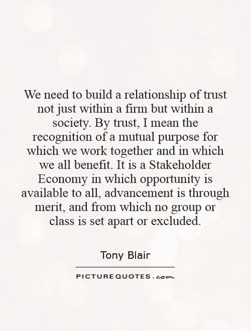 We need to build a relationship of trust not just within a firm but within a society. By trust, I mean the recognition of a mutual purpose for which we work together and in which we all benefit. It is a Stakeholder Economy in which opportunity is available to all, advancement is through merit, and from which no group or class is set apart or excluded Picture Quote #1