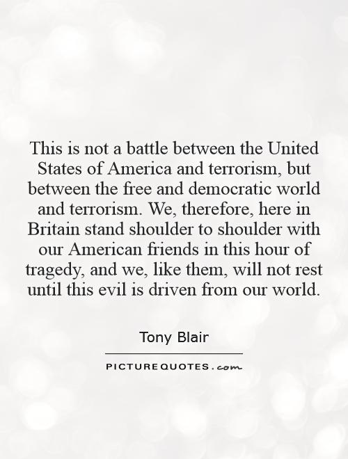 This is not a battle between the United States of America and terrorism, but between the free and democratic world and terrorism. We, therefore, here in Britain stand shoulder to shoulder with our American friends in this hour of tragedy, and we, like them, will not rest until this evil is driven from our world Picture Quote #1