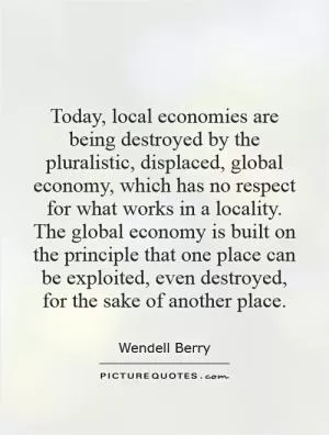 Today, local economies are being destroyed by the pluralistic, displaced, global economy, which has no respect for what works in a locality. The global economy is built on the principle that one place can be exploited, even destroyed, for the sake of another place Picture Quote #1