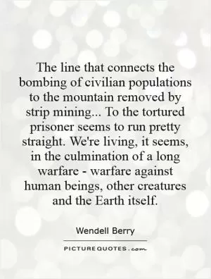 The line that connects the bombing of civilian populations to the mountain removed by strip mining... To the tortured prisoner seems to run pretty straight. We're living, it seems, in the culmination of a long warfare - warfare against human beings, other creatures and the Earth itself Picture Quote #1