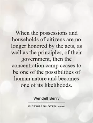 When the possessions and households of citizens are no longer honored by the acts, as well as the principles, of their government, then the concentration camp ceases to be one of the possibilities of human nature and becomes one of its likelihoods Picture Quote #1