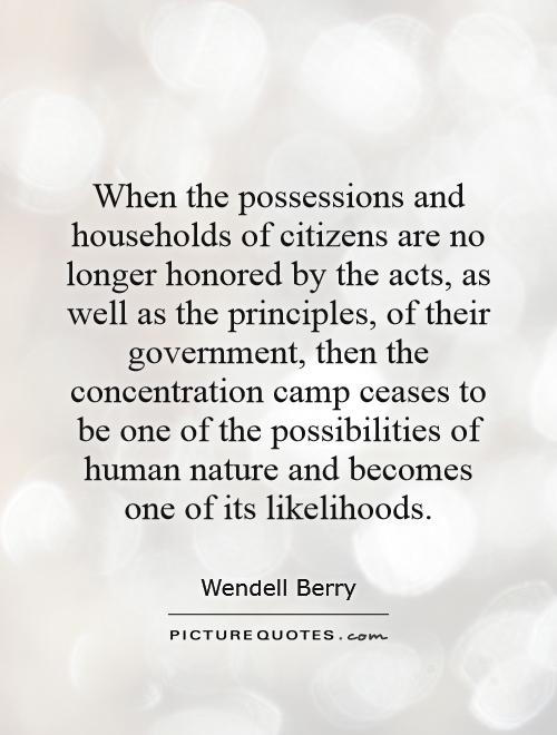When the possessions and households of citizens are no longer honored by the acts, as well as the principles, of their government, then the concentration camp ceases to be one of the possibilities of human nature and becomes one of its likelihoods Picture Quote #1