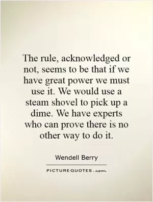 The rule, acknowledged or not, seems to be that if we have great power we must use it. We would use a steam shovel to pick up a dime. We have experts who can prove there is no other way to do it Picture Quote #1