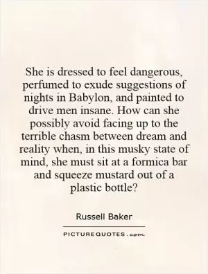 She is dressed to feel dangerous, perfumed to exude suggestions of nights in Babylon, and painted to drive men insane. How can she possibly avoid facing up to the terrible chasm between dream and reality when, in this musky state of mind, she must sit at a formica bar and squeeze mustard out of a plastic bottle? Picture Quote #1
