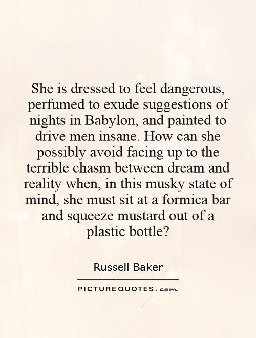 She is dressed to feel dangerous, perfumed to exude suggestions of nights in Babylon, and painted to drive men insane. How can she possibly avoid facing up to the terrible chasm between dream and reality when, in this musky state of mind, she must sit at a formica bar and squeeze mustard out of a plastic bottle? Picture Quote #1