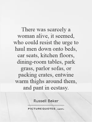 There was scarcely a woman alive, it seemed, who could resist the urge to haul men down onto beds, car seats, kitchen floors, dining-room tables, park grass, parlor sofas, or packing crates, entwine warm thighs around them, and pant in ecstasy Picture Quote #1