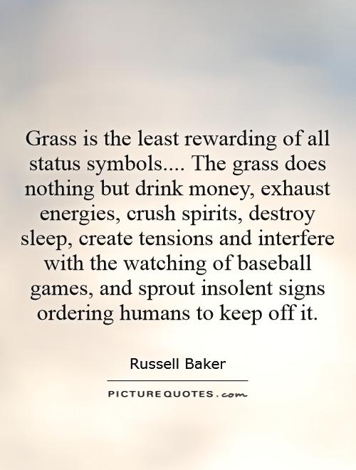 Grass is the least rewarding of all status symbols.... The grass does nothing but drink money, exhaust energies, crush spirits, destroy sleep, create tensions and interfere with the watching of baseball games, and sprout insolent signs ordering humans to keep off it Picture Quote #1