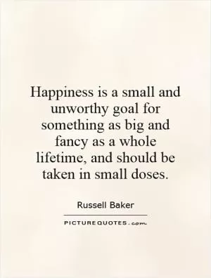 Happiness is a small and unworthy goal for something as big and fancy as a whole lifetime, and should be taken in small doses Picture Quote #1