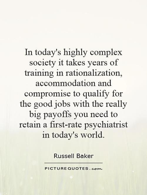 In today's highly complex society it takes years of training in rationalization, accommodation and compromise to qualify for the good jobs with the really big payoffs you need to retain a first-rate psychiatrist in today's world Picture Quote #1